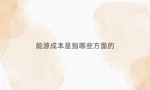 能源成本是指哪些方面的(能源成本费用率的计算公式)