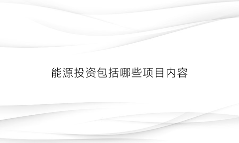 能源投资包括哪些项目内容(能源投资包括哪些项目内容和方法)