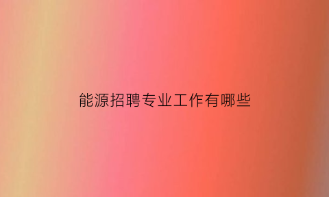 能源招聘专业工作有哪些