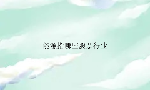 能源指哪些股票行业(能源指哪些股票行业呢)