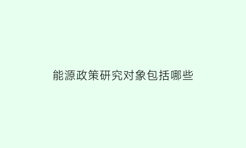 能源政策研究对象包括哪些(能源政策研究对象包括哪些方面)