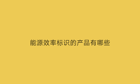 能源效率标识的产品有哪些(能源效率标识的基本内容)