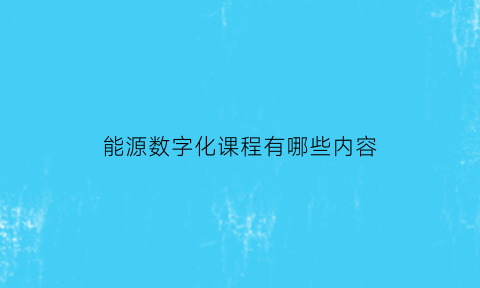 能源数字化课程有哪些内容(能源数字化是什么)