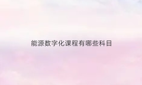 能源数字化课程有哪些科目(能源数字技术)