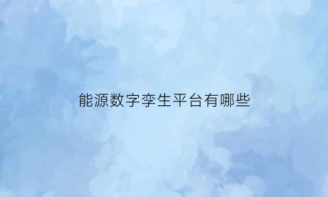 能源数字孪生平台有哪些(能源数字孪生平台有哪些)