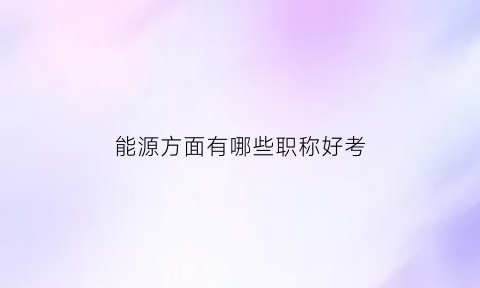 能源方面有哪些职称好考(能源行业考什么证书)