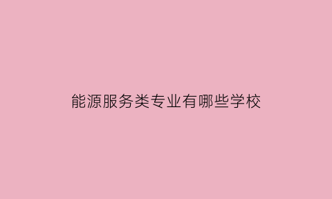 能源服务类专业有哪些学校(能源服务类专业有哪些学校可以报)