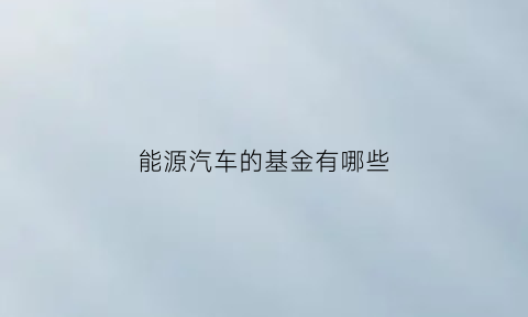 能源汽车的基金有哪些(新能源汽车基金哪支潜力较大)