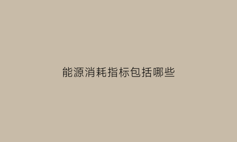 能源消耗指标包括哪些(能源消耗指什么)