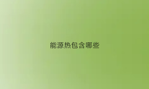 能源热包含哪些(能源热电是什么)