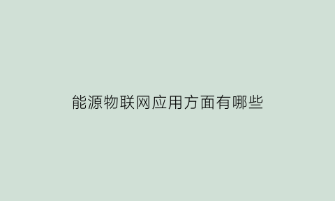 能源物联网应用方面有哪些(物联网在能源相关领域有哪些应用)