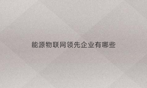 能源物联网领先企业有哪些(能源物联网工程专业介绍)