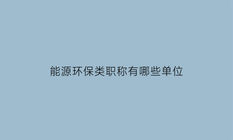 能源环保类职称有哪些单位(能源环保类职称有哪些单位认可)