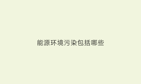 能源环境污染包括哪些(能源污染产生的原因是什么)