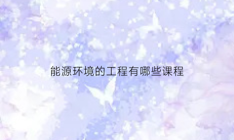 能源环境的工程有哪些课程(能源与环境工程学什么)