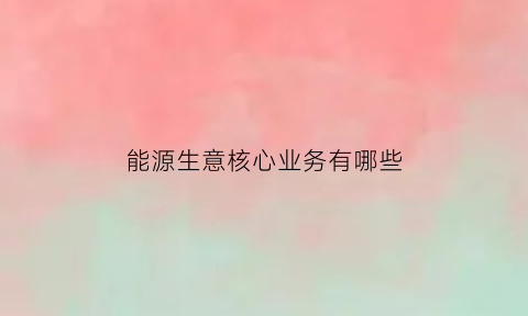 能源生意核心业务有哪些(能源相关的行业)