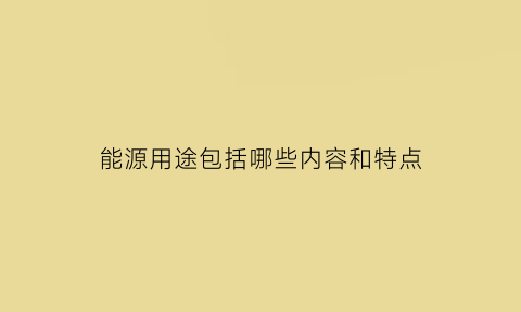 能源用途包括哪些内容和特点(能源使用的主要过程是什么)