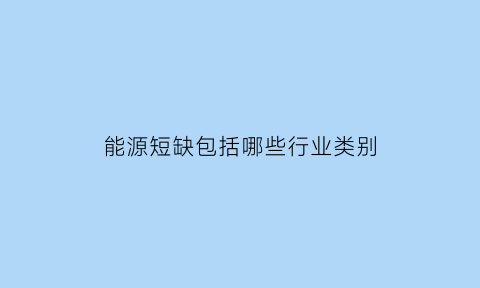 能源短缺包括哪些行业类别(能源短缺的含义)