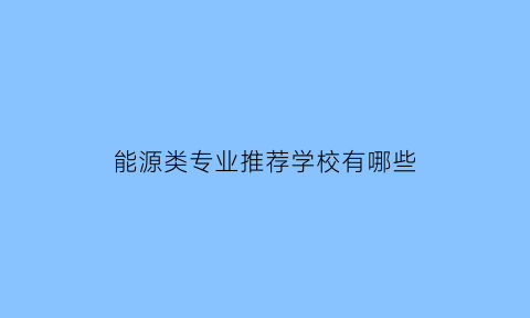 能源类专业推荐学校有哪些(能源方面的专业哪些大学好)