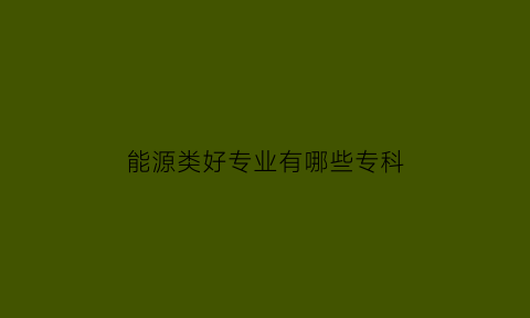 能源类好专业有哪些专科(能源类好专业有哪些专科大学)