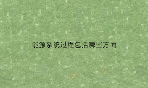 能源系统过程包括哪些方面(能源系统包括什么)