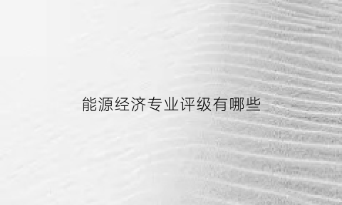 能源经济专业评级有哪些(能源经济学科评估)