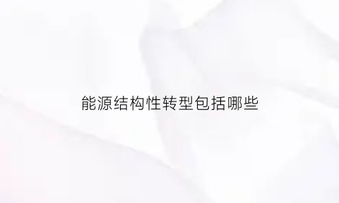 能源结构性转型包括哪些(能源结构转型是什么)