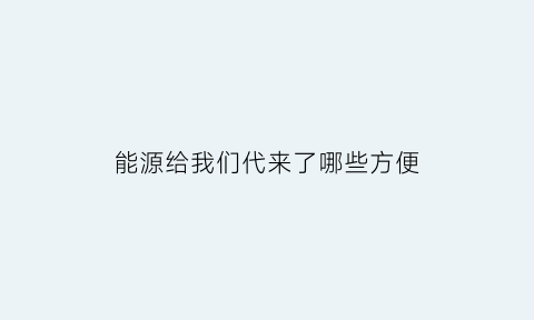 能源给我们代来了哪些方便(能源对人们的生活有什么用)