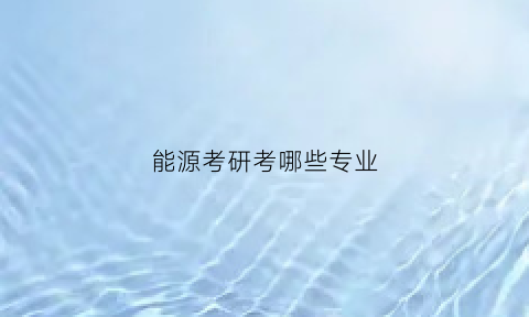 能源考研考哪些专业(能源工程考研方向)