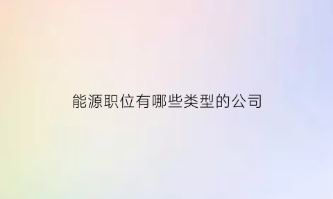 能源职位有哪些类型的公司(能源行业是做什么的)