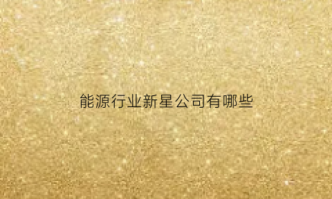 能源行业新星公司有哪些(新能源类企业有哪些)