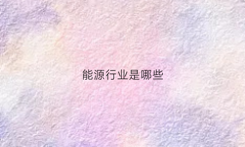 能源行业是哪些(能源行业属于什么行业)