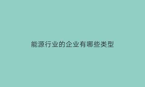 能源行业的企业有哪些类型(能源行业主要是做什么)