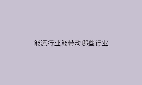 能源行业能带动哪些行业(能源行业能带动哪些行业呢)