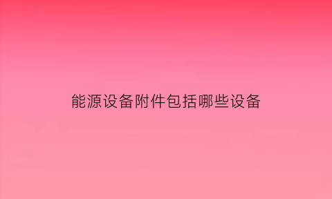 能源设备附件包括哪些设备(能源设备附件包括哪些设备和材料)