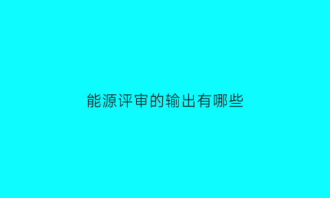 能源评审的输出有哪些(能源评审可以使用的技术工具)