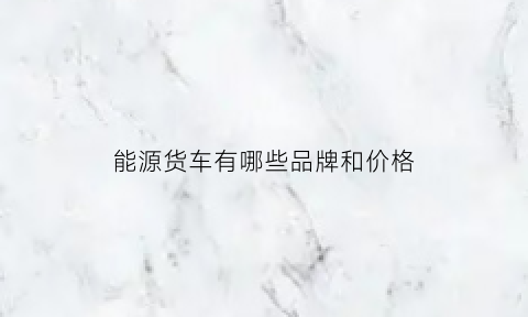 能源货车有哪些品牌和价格