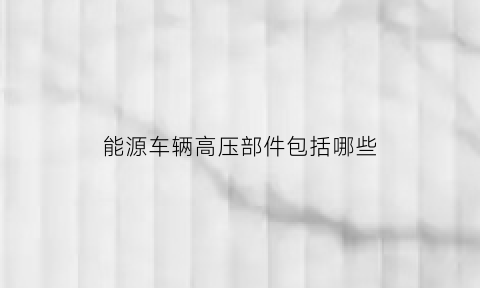 能源车辆高压部件包括哪些