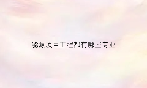 能源项目工程都有哪些专业(能源项目工程都有哪些专业可以报考)