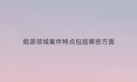 能源领域案件特点包括哪些方面(能源问题)