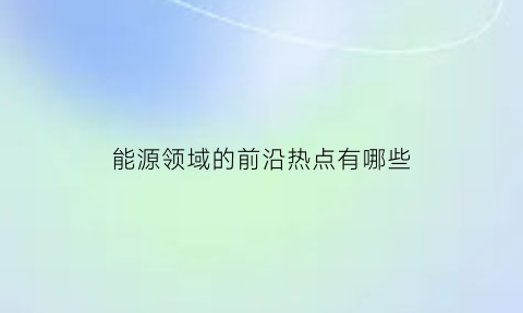 能源领域的前沿热点有哪些(能源领域的前沿热点有哪些内容)