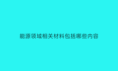 能源领域相关材料包括哪些内容(能源领域相关材料包括哪些内容和要求)