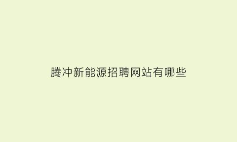 腾冲新能源招聘网站有哪些(2021腾冲最新招聘)