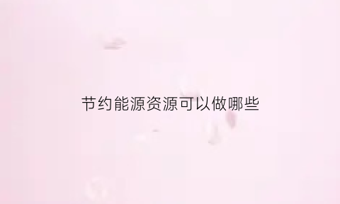 节约能源资源可以做哪些(节约能源有什么)