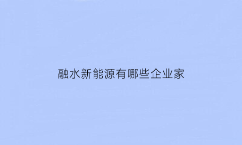 融水新能源有哪些企业家(融水新项目建设)