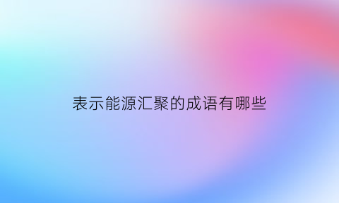 表示能源汇聚的成语有哪些(修饰能源的词语)