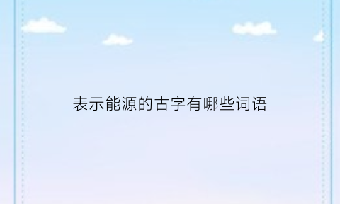 表示能源的古字有哪些词语(表示能源的古字有哪些词语三年级)