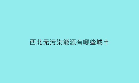 西北无污染能源有哪些城市(西北环境问题有哪些)