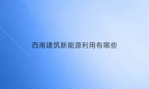 西南建筑新能源利用有哪些(西南新能源有限公司)