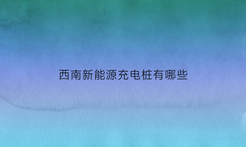 西南新能源充电桩有哪些(西南新能源充电桩有哪些公司)